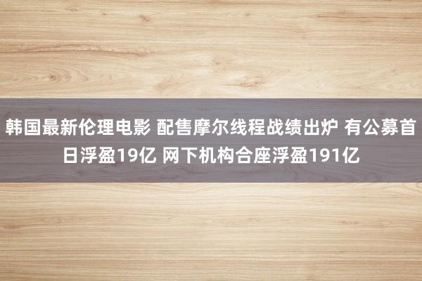 韩国最新伦理电影 配售摩尔线程战绩出炉 有公募首日浮盈19亿 网下机构合座浮盈191亿