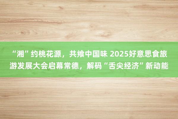 “湘”约桃花源，共飨中国味 2025好意思食旅游发展大会启幕常德，解码“舌尖经济”新动能